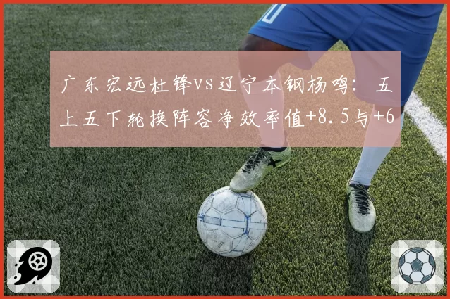 广东宏远杜锋vs辽宁本钢杨鸣：五上五下轮换阵容净效率值+8.5与+6.3对比