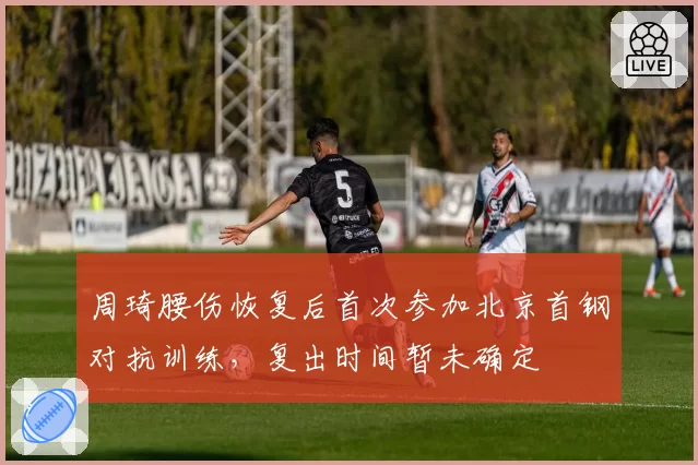 周琦腰伤恢复后首次参加北京首钢对抗训练,复出时间暂未确定