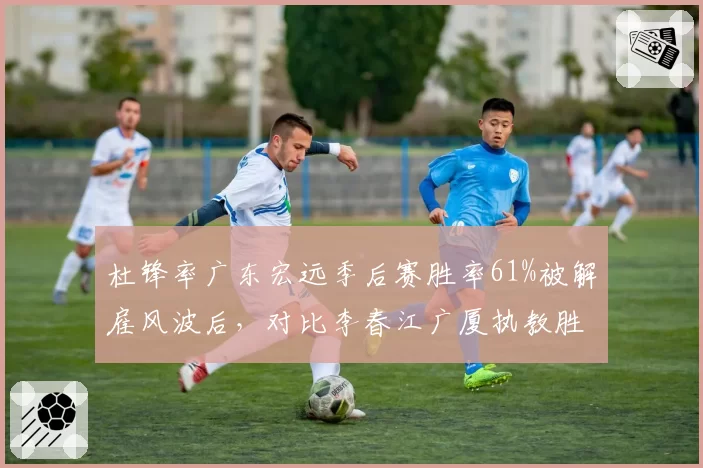 杜锋率广东宏远季后赛胜率61%被解雇风波后,对比李春江广厦执教胜率58%战术体系谁更强