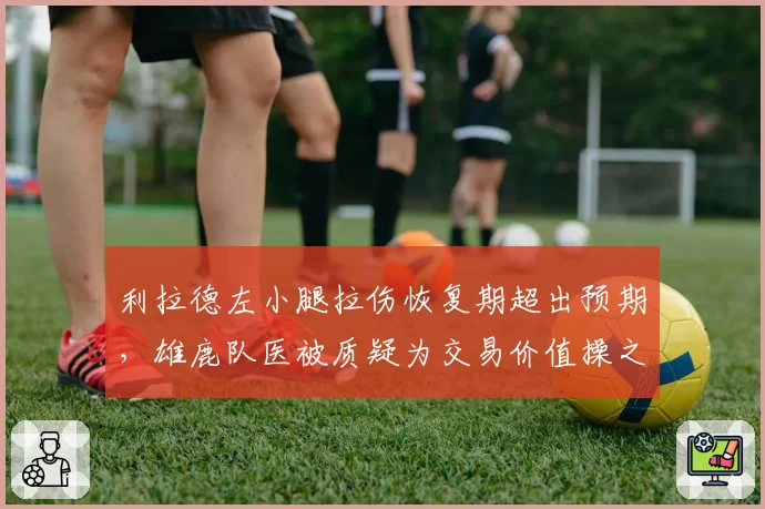 利拉德左小腿拉伤恢复期超出预期,雄鹿队医被质疑为交易价值操之过急