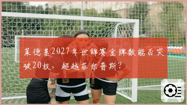 莱德基2027年世锦赛金牌数能否突破20枚，超越菲尔普斯？