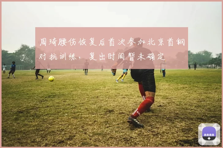 周琦腰伤恢复后首次参加北京首钢对抗训练,复出时间暂未确定