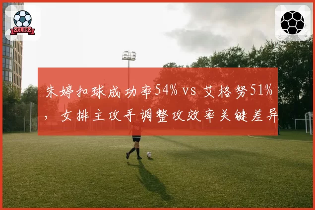 朱婷扣球成功率54% vs 艾格努51%，女排主攻手调整攻效率关键差异__br_