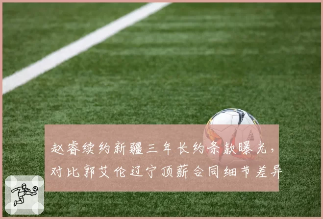 赵睿续约新疆三年长约条款曝光，对比郭艾伦辽宁顶薪合同细节差异在哪？
