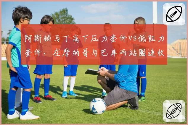 阿斯顿马丁高下压力套件vs低阻力套件，在摩纳哥与巴库两站圈速收益分析