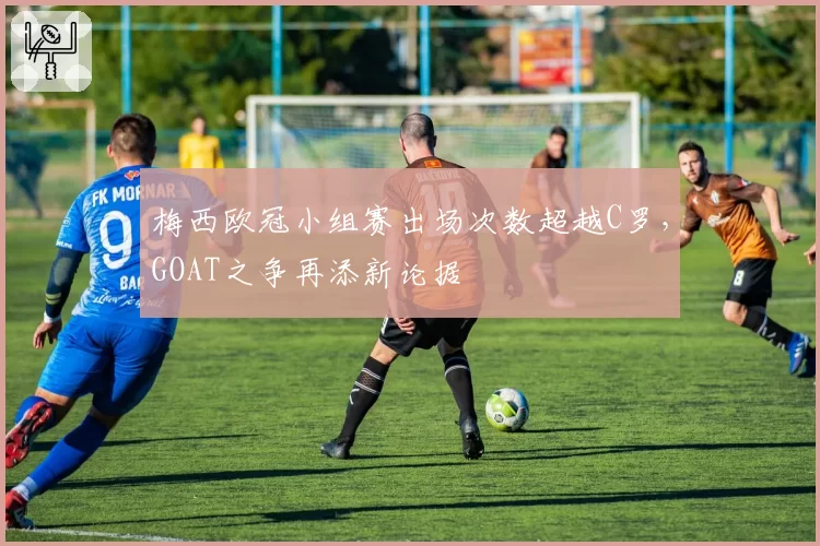 梅西欧冠小组赛出场次数超越C罗，GOAT之争再添新论据