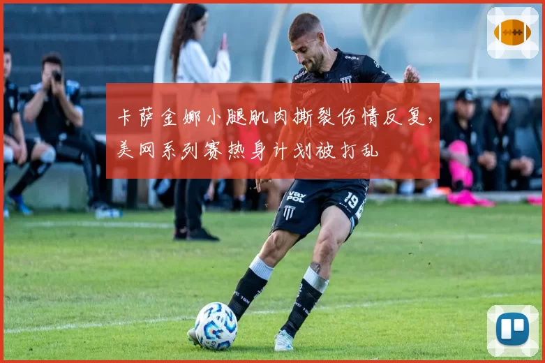 卡萨金娜小腿肌肉撕裂伤情反复，美网系列赛热身计划被打乱