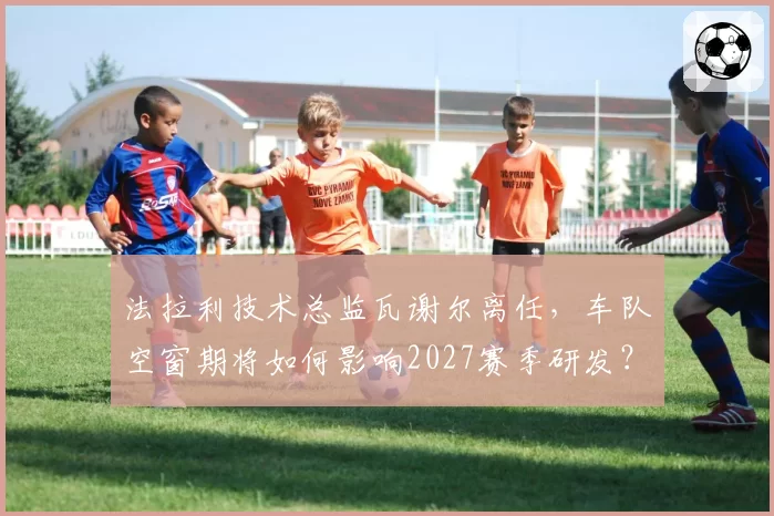 法拉利技术总监瓦谢尔离任,车队空窗期将如何影响2027赛季研发?