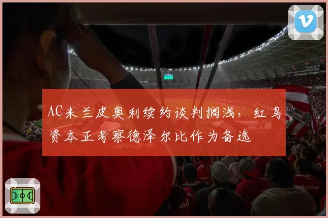 AC米兰皮奥利续约谈判搁浅，红鸟资本正考察德泽尔比作为备选