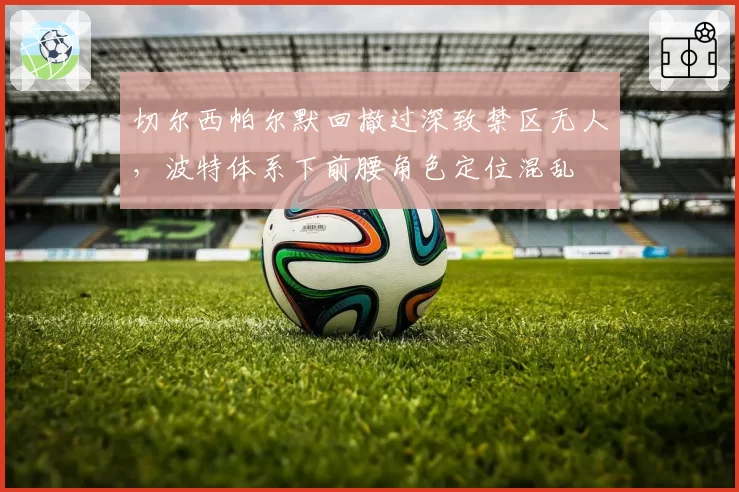 切尔西帕尔默回撤过深致禁区无人，波特体系下前腰角色定位混乱