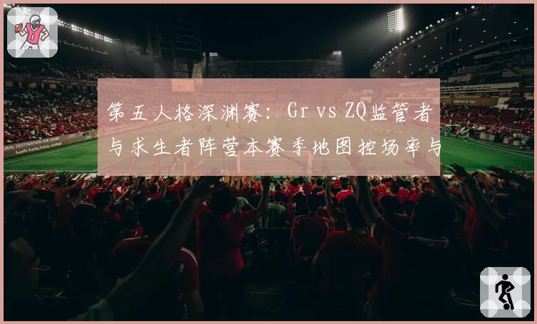 第五人格深渊赛:Gr vs ZQ监管者与求生者阵营本赛季地图控场率与救援成功率对比