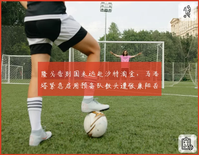 隆戈告别国米远赴沙特淘金,马洛塔紧急启用预备队教头遭张康阳否决