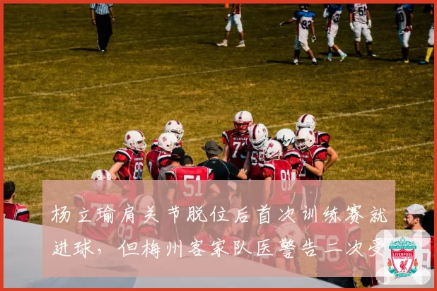杨立瑜肩关节脱位后首次训练赛就进球，但梅州客家队医警告二次受伤风险