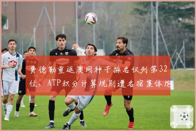 费德勒重返澳网种子排名仅列第32位,ATP积分计算规则遭名宿集体炮轰