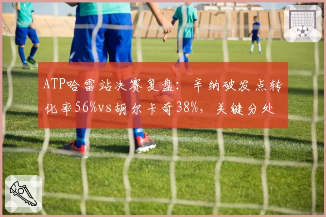 ATP哈雷站决赛复盘：辛纳破发点转化率56%vs胡尔卡奇38%，关键分处理定乾坤