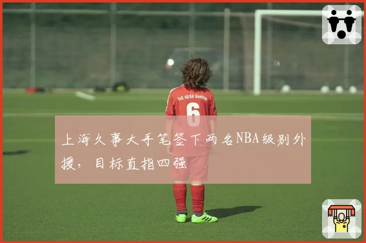 上海久事大手笔签下两名NBA级别外援，目标直指四强