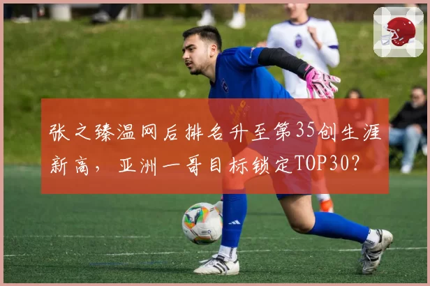 张之臻温网后排名升至第35创生涯新高,亚洲一哥目标锁定TOP30?