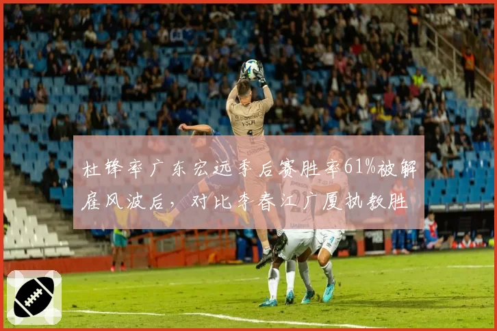 杜锋率广东宏远季后赛胜率61%被解雇风波后,对比李春江广厦执教胜率58%战术体系谁更强