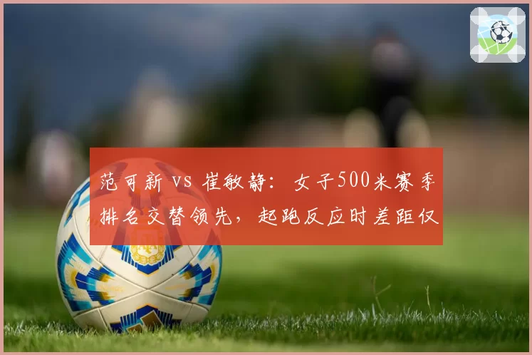 范可新 vs 崔敏静：女子500米赛季排名交替领先，起跑反应时差距仅0.02秒