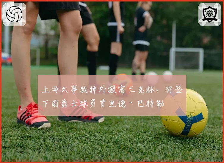 上海久事裁掉外援富兰克林，将签下前爵士球员贾里德·巴特勒