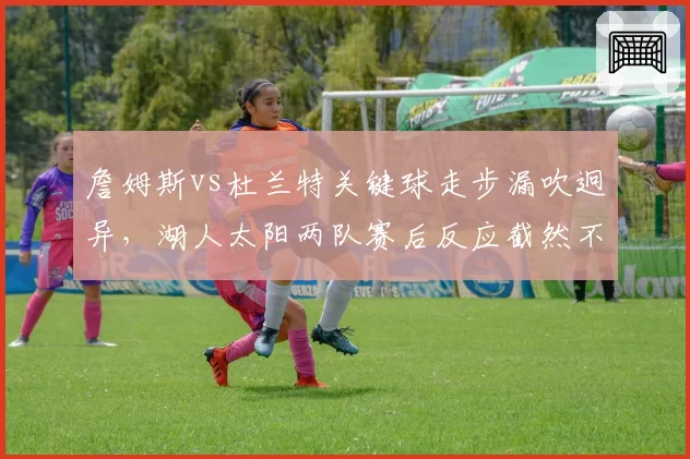 詹姆斯vs杜兰特关键球走步漏吹迥异，湖人太阳两队赛后反应截然不同