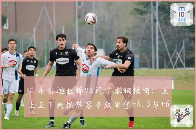 广东宏远杜锋vs辽宁本钢杨鸣:五上五下轮换阵容净效率值+8.5与+6.3对比