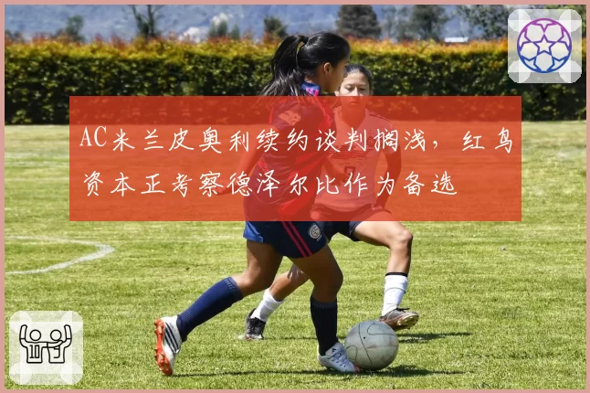 AC米兰皮奥利续约谈判搁浅，红鸟资本正考察德泽尔比作为备选