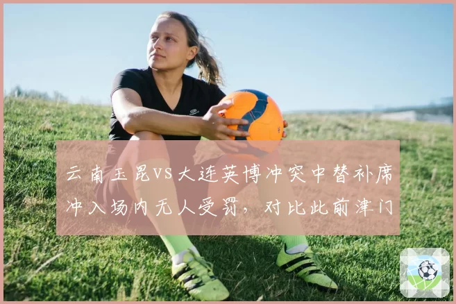 云南玉昆vs大连英博冲突中替补席冲入场内无人受罚，对比此前津门虎助教染红，纪律追罚标准不统一__br_