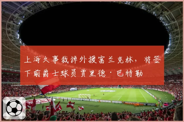 上海久事裁掉外援富兰克林，将签下前爵士球员贾里德·巴特勒