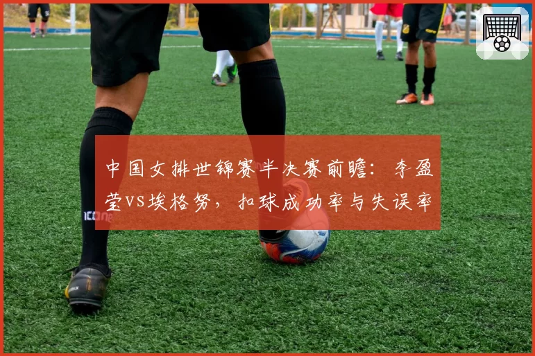 中国女排世锦赛半决赛前瞻：李盈莹vs埃格努，扣球成功率与失误率深度对比